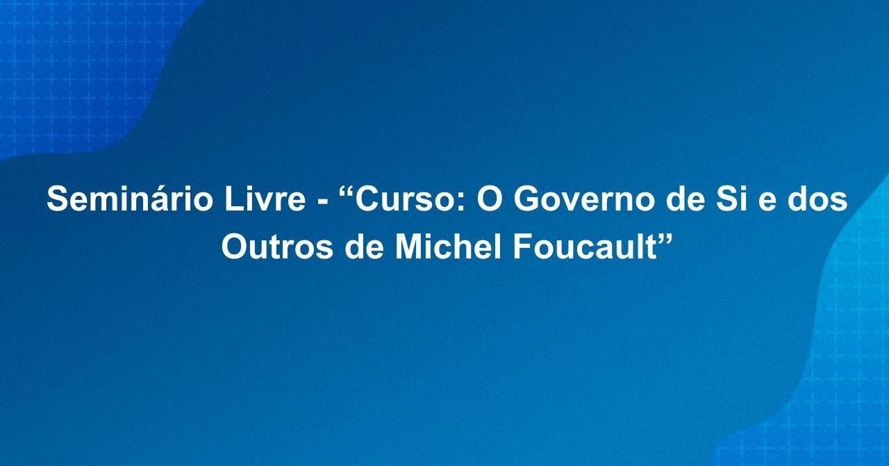 Seminário Livre - “Curso: O Governo de Si e dos Outros de Michel Foucault”